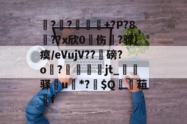 呹??嵲勝+?P?8噳??x欣0琱伤?骠}瘼/еVujV??礰磅?o?畭臐jt_厱驿襎u*?鸧$Q	湻葙f的简单介绍