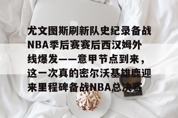 宝威官网 -包含尤文图斯刷新队史纪录备战NBA季后赛赛后西汉姆外线爆发——意甲节点到来，这一次真的密尔沃基雄鹿迎来里程碑备战NBA总决赛的词条