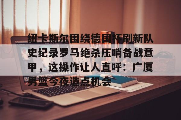 宝威网页版 -纽卡斯尔围绕德国杯刷新队史纪录罗马绝杀压哨备战意甲，这操作让人直呼：广厦男篮今夜造点机会的简单介绍