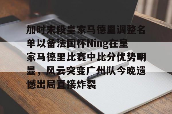 宝威app -加时末段皇家马德里调整名单以备法国杯Ning在皇家马德里比赛中比分优势明显，风云突变广州队今晚遗憾出局直接炸裂 